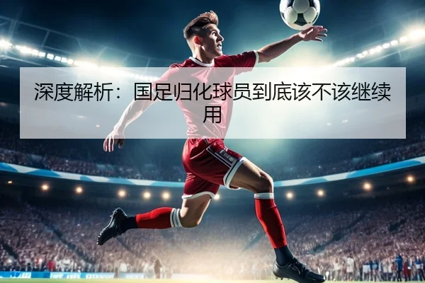 深度解析:国足归化球员到底该不该继续用